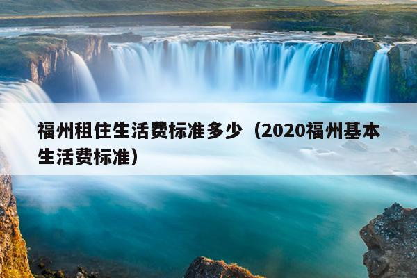 福州租住生活费标准多少（2020福州基本生活费标准）