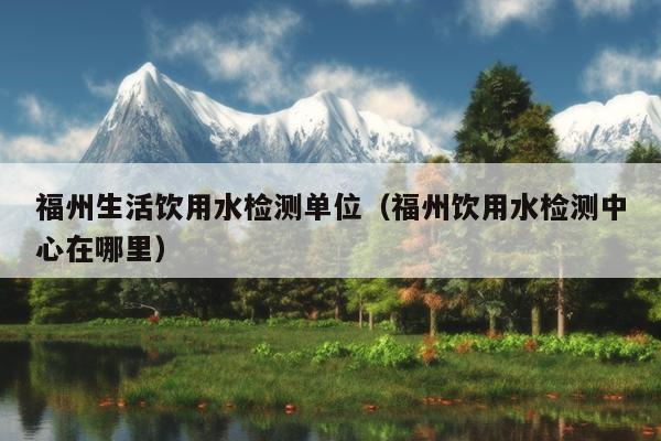 福州生活饮用水检测单位（福州饮用水检测中心在哪里）